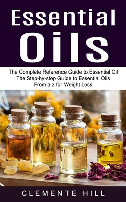 Essential Oils: The Complete Reference Guide to Essential Oil (The Step-by-step Guide to Essential Oils From a-z for Weight Loss) by Hill, Clemente