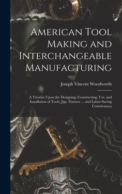 American Tool Making and Interchangeable Manufacturing: A Treatise Upon the Designing, Constructing, Use, and Installation of Tools, Jigs, Fixtures .. by Woodworth, Joseph Vincent