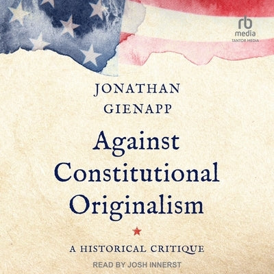 Against Constitutional Originalism: A Historical Critique by Gienapp, Jonathan