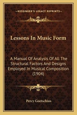 Lessons In Music Form: A Manual Of Analysis Of All The Structural Factors And Designs Employed In Musical Composition (1904) by Goetschius, Percy