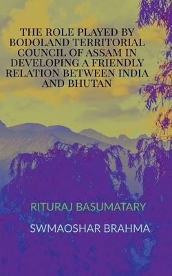 The Role Played by Bodoland Territorial Council of Assam in Developing a Friendly Relation Between India and Bhutan by Brahma, Swmaoshar