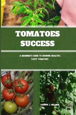 Tomatoes Success: A Beginner's Guide to Growing Healthy, Tasty Tomatoes by J. Millner, Sandra