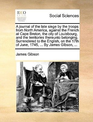 A Journal of the Late Siege by the Troops from North America, Against the French at Cape Breton, the City of Louisbourg, and the Territories Thereunto by Gibson, James