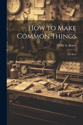 How to Make Common Things: For Boys by Bower, John a.