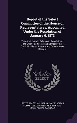 Report of the Select Committee of the House of Representatives, Appointed Under the Resolution of January 6, 1873: To Make Inquiry in Relation to the by United States Congress House Select C.