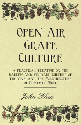 Open Air Grape Culture - A Practical Treatise on the Garden and Vineyard Culture of the Vine, and the Manufacture of Domestic Wine by Phin, John