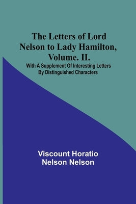 The Letters of Lord Nelson to Lady Hamilton, Volume. II.: With A Supplement Of Interesting Letters By Distinguished Characters by Horatio Nelson Nelson, Viscount