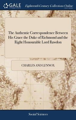 The Authentic Correspondence Between His Grace the Duke of Richmond and the Right Honourable Lord Rawdon by And Lennox, Charles