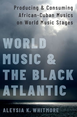 World Music and the Black Atlantic: Producing and Consuming African-Cuban Musics on World Music Stages by Whitmore, Aleysia K.