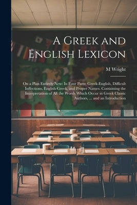 A Greek and English Lexicon: On a Plan Entirely New: In Four Parts; Greek-English, Difficult Inflections, English-Greek, and Proper Names. Containi by Wright, M.