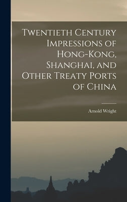 Twentieth Century Impressions of Hong-kong, Shanghai, and Other Treaty Ports of China by Wright, Arnold