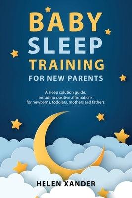 Baby Sleep Training for New Parents: A Sleep Solution Guide including Positive Affirmations for Newborns, Toddlers, Mothers, and Fathers by Xander, Helen