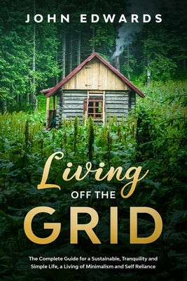 Living Off The Grid: The Complete Guide for a Sustainable, Tranquility and Simple Life, a Living of Minimalism and Self Reliance by Edwards, John