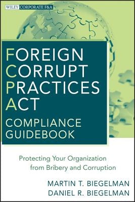 Foreign Corrupt Practices ACT Compliance Guidebook: Protecting Your Organization from Bribery and Corruption by Biegelman, Martin T.