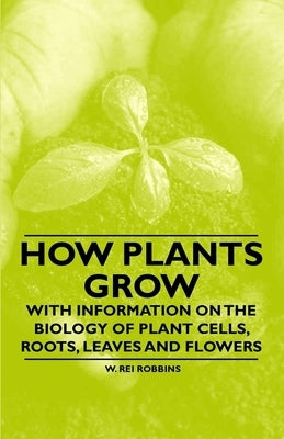 How Plants Grow - With Information on the Biology of Plant Cells, Roots, Leaves and Flowers by Robbins, W. Rei