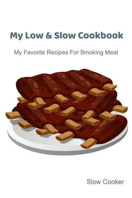 My Low & Slow Cookbook: My Favorite Recipes For Smoking Meat by Cooker, Slow