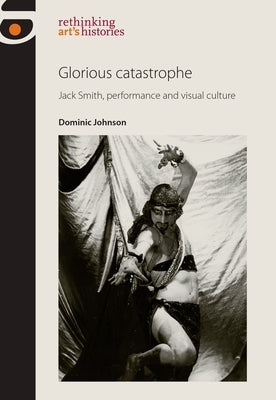 Glorious Catastrophe: Jack Smith, Performance and Visual Culture by Johnson, Dominic