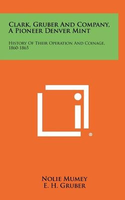 Clark, Gruber And Company, A Pioneer Denver Mint: History Of Their Operation And Coinage, 1860-1865 by Mumey, Nolie