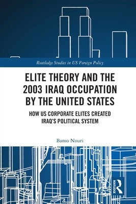 Elite Theory and the 2003 Iraq Occupation by the United States: How US Corporate Elites Created Iraq's Political System by Nouri, Bamo