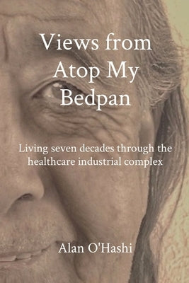 Views from Atop My Bedpan: Living seven decades through the healthcare industrial complex by O'Hashi, Alan