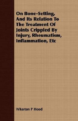 On Bone-Setting, And Its Relation To The Treatment Of Joints Crippled By Injury, Rheumatism, Inflammation, Etc by Hood, Wharton P.