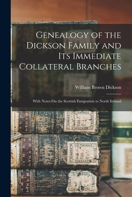 Genealogy of the Dickson Family and Its Immediate Collateral Branches: With Notes On the Scottish Emigration to North Ireland by Dickson, William Brown