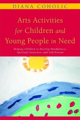 Arts Activities for Children and Young People in Need: Helping Children to Develop Mindfulness, Spiritual Awareness and Self-Esteem by Coholic, Diana