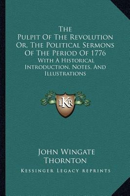 The Pulpit Of The Revolution Or, The Political Sermons Of The Period Of 1776: With A Historical Introduction, Notes, And Illustrations by Thornton, John Wingate