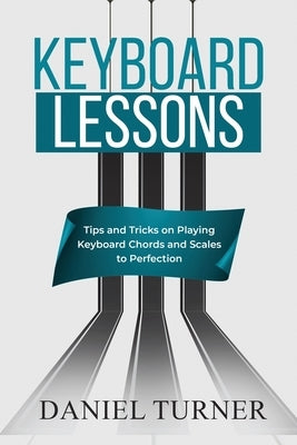 Keyboard Lessons: Tips and Tricks on Playing Keyboard Chords and Scales to Perfection by Turner, Daniel