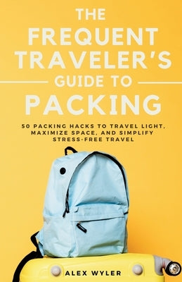 The Frequent Traveler's Guide to Packing: 50 Packing Hacks to Travel Light, Maximize Space, and Simplify Stress-Free Travel by Wyler, Alex