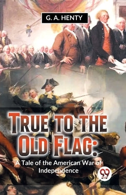 True To The Old Flag: A Tale Of The American War Of Independence by Henty, G. a.