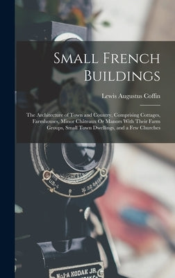 Small French Buildings: The Architecture of Town and Country, Comprising Cottages, Farmhouses, Minor Châteaux Or Manors With Their Farm Groups by Coffin, Lewis Augustus