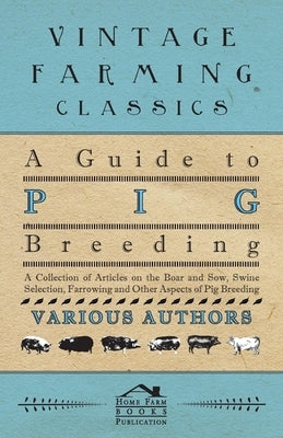 A Guide to Pig Breeding - A Collection of Articles on the Boar and Sow, Swine Selection, Farrowing and Other Aspects of Pig Breeding by Various