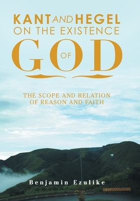 Kant and Hegel on the Existence of God: The Scope and Relation of Reason and Faith by Ezulike, Benjamin