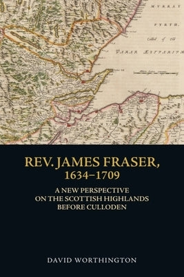 Rev. James Fraser, 1634-1709: A New Perspective on the Scottish Highlands Before Culloden by Worthington, David