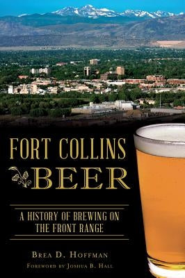 Fort Collins Beer: A History of Brewing on the Front Range by Hoffman, Brea D.