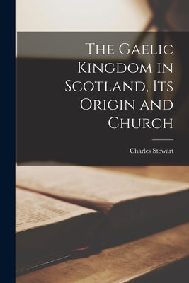 The Gaelic Kingdom in Scotland, Its Origin and Church by Stewart, Charles