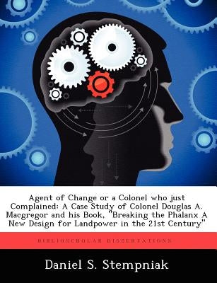 Agent of Change or a Colonel Who Just Complained: A Case Study of Colonel Douglas A. MacGregor and His Book, Breaking the Phalanx a New Design for La by Stempniak, Daniel S.