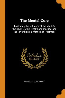 The Mental-Cure: Illustrating the Influence of the Mind On the Body, Both in Health and Disease, and the Psychological Method of Treatm by Evans, Warren Felt