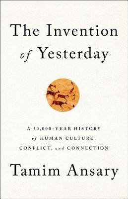 The Invention of Yesterday: A 50,000-Year History of Human Culture, Conflict, and Connection by Ansary, Tamim