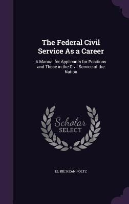 The Federal Civil Service As a Career: A Manual for Applicants for Positions and Those in the Civil Service of the Nation by Foltz, El Bie Kean