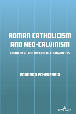 Roman Catholicism and Neo-Calvinism: Ecumenical and Polemical Engagements by Echeverria, Eduardo J.