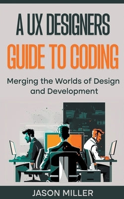 A UX Designers Guide to Coding: Merging the Worlds of Design and Development by Miller, Jason