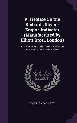 A Treatise On the Richards Steam-Engine Indicator (Manufactured by Elliott Bros., London): And the Development and Application of Force in the Steam-E by Porter, Charles Talbot