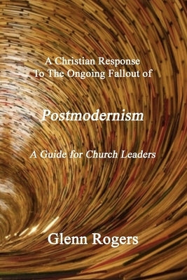 A Christian Response To The Ongoing Fallout Of Postmodernism: A Guide For Church Leaders by Rogers, Glenn