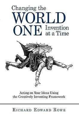 Changing the World One Invention at a Time: Acting on Your Ideas Using the Creatively Inventing Framework by Richard Edward Rowe, Edward Rowe