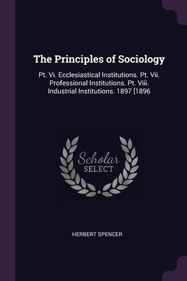 The Principles of Sociology: Pt. Vi. Ecclesiastical Institutions. Pt. Vii. Professional Institutions. Pt. Viii. Industrial Institutions. 1897 [1896 by Spencer, Herbert