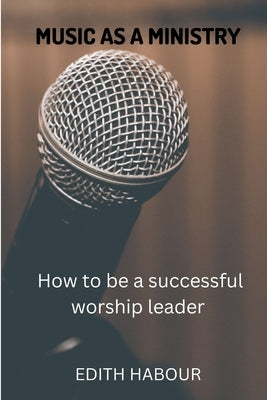 Music as a Ministry: How to be a successful worship leader by Habour, Edith