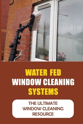 Water Fed Window Cleaning Systems: The Ultimate Window Cleaning Resource by Soundara, Lashawna