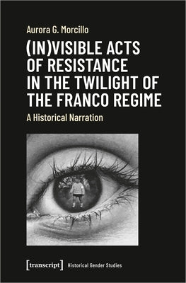 (In)Visible Acts of Resistance in the Twilight of the Franco Regime: A Historical Narration by Morcillo, Aurora G.